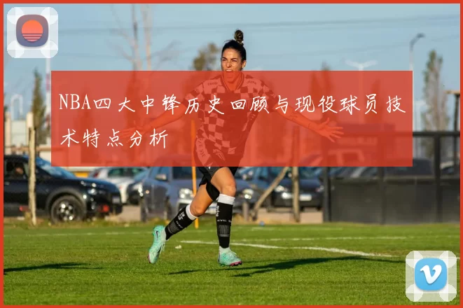 NBA四大中锋历史回顾与现役球员技术特点分析