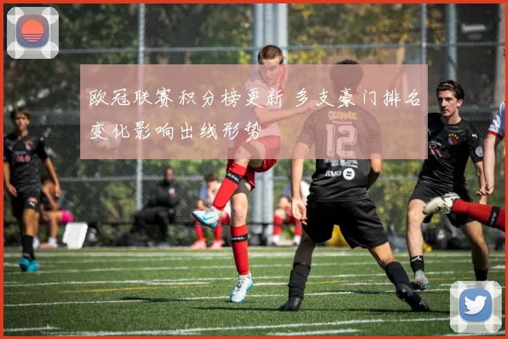 欧冠联赛积分榜更新 多支豪门排名变化影响出线形势