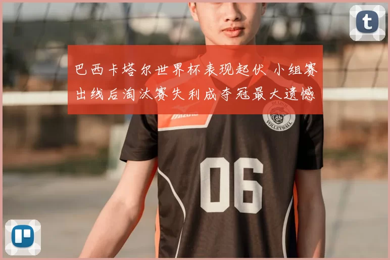 巴西卡塔尔世界杯表现起伏 小组赛出线后淘汰赛失利成夺冠最大遗憾