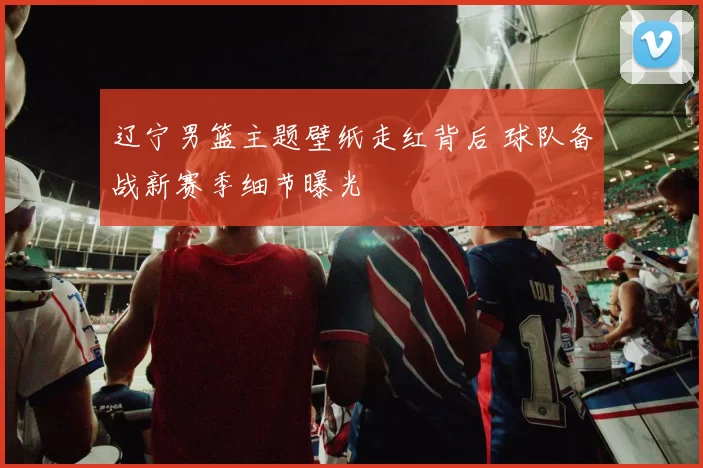 辽宁男篮主题壁纸走红背后 球队备战新赛季细节曝光