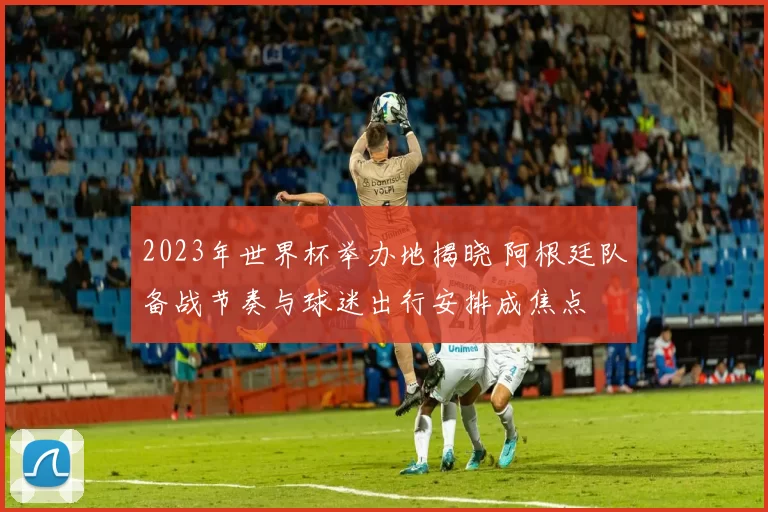 2023年世界杯举办地揭晓 阿根廷队备战节奏与球迷出行安排成焦点