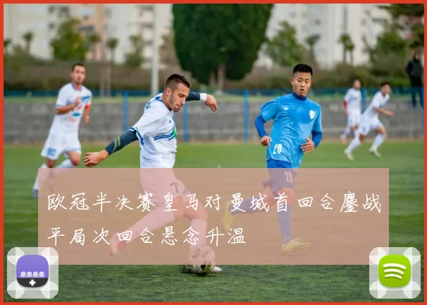 欧冠半决赛皇马对曼城首回合鏖战平局次回合悬念升温