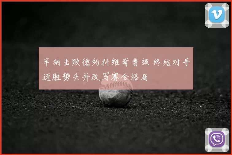 辛纳击败德约科维奇晋级 终结对手连胜势头并改写赛会格局