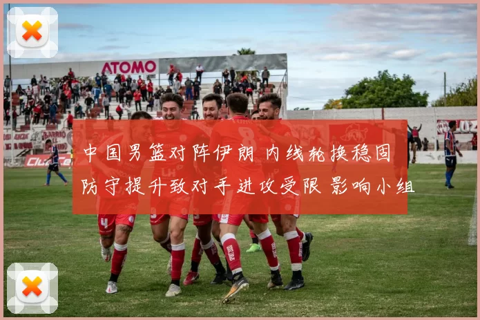 中国男篮对阵伊朗 内线轮换稳固 防守提升致对手进攻受限 影响小组出线