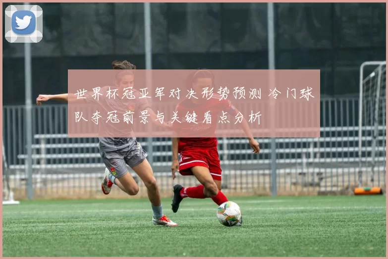 世界杯冠亚军对决形势预测 冷门球队夺冠前景与关键看点分析