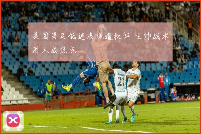 美国男足低迷表现遭批评 主帅战术用人成焦点
