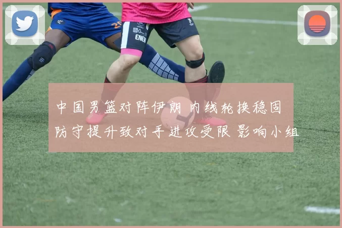 中国男篮对阵伊朗 内线轮换稳固 防守提升致对手进攻受限 影响小组出线