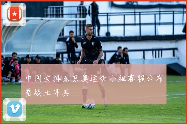 中国女排东京奥运会小组赛程公布首战土耳其