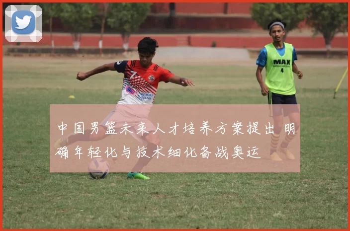 中国男篮未来人才培养方案提出 明确年轻化与技术细化备战奥运