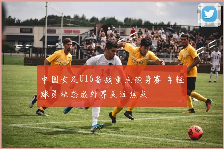 中国女足U16备战重点热身赛 年轻球员状态成外界关注焦点