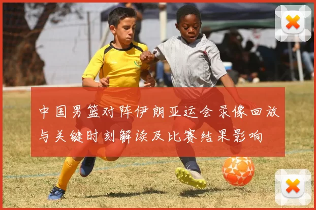中国男篮对阵伊朗亚运会录像回放与关键时刻解读及比赛结果影响