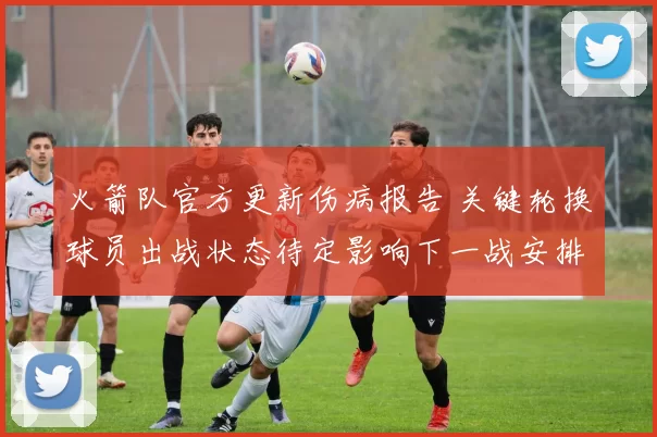 火箭队官方更新伤病报告 关键轮换球员出战状态待定影响下一战安排
