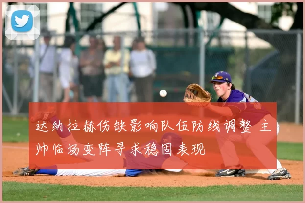 达纳拉赫伤缺影响队伍防线调整 主帅临场变阵寻求稳固表现