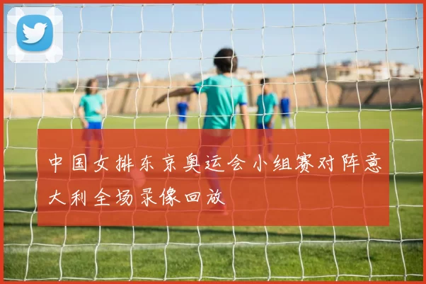 中国女排东京奥运会小组赛对阵意大利全场录像回放