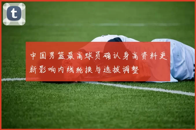 中国男篮最高球员确认身高资料更新影响内线轮换与选拔调整