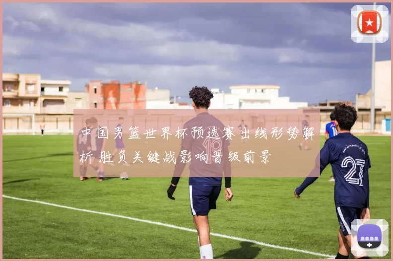 中国男篮世界杯预选赛出线形势解析 胜负关键战影响晋级前景