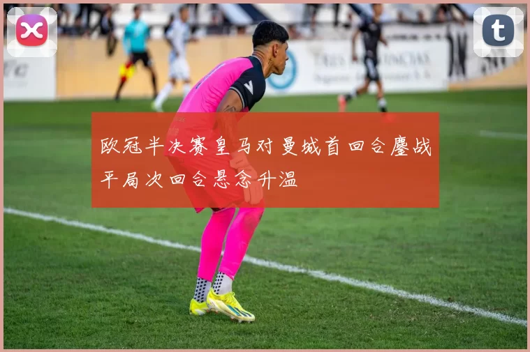 欧冠半决赛皇马对曼城首回合鏖战平局次回合悬念升温