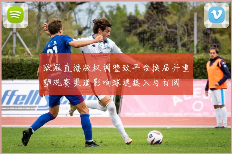 欧冠直播版权调整致平台换届并重塑观赛渠道影响球迷接入与订阅