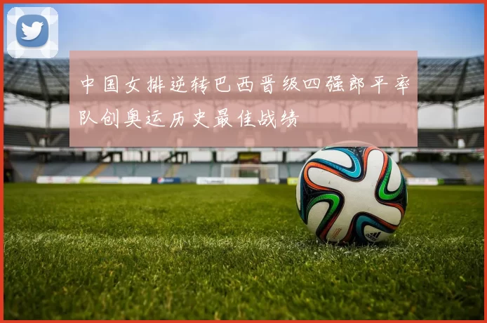 中国女排逆转巴西晋级四强郎平率队创奥运历史最佳战绩