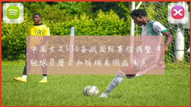 中国女足U16备战国际赛程调整 年轻球员磨合和防线表现成焦点