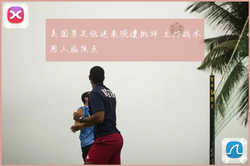 美国男足低迷表现遭批评 主帅战术用人成焦点