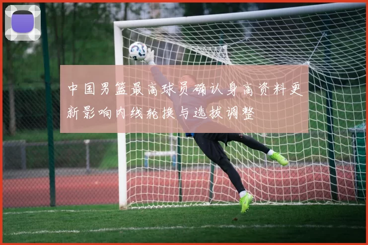 中国男篮最高球员确认身高资料更新影响内线轮换与选拔调整