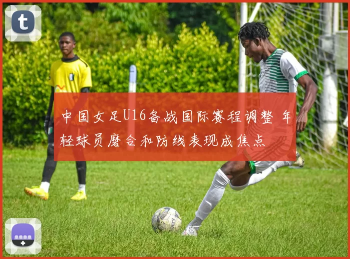 中国女足U16备战国际赛程调整 年轻球员磨合和防线表现成焦点