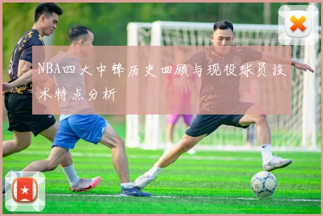 NBA四大中锋历史回顾与现役球员技术特点分析