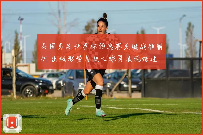 美国男足世界杯预选赛关键战程解析 出线形势与核心球员表现综述