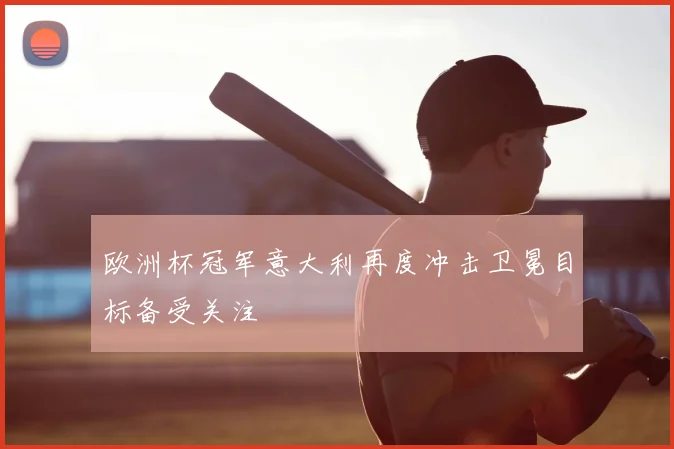 欧洲杯冠军意大利再度冲击卫冕目标备受关注