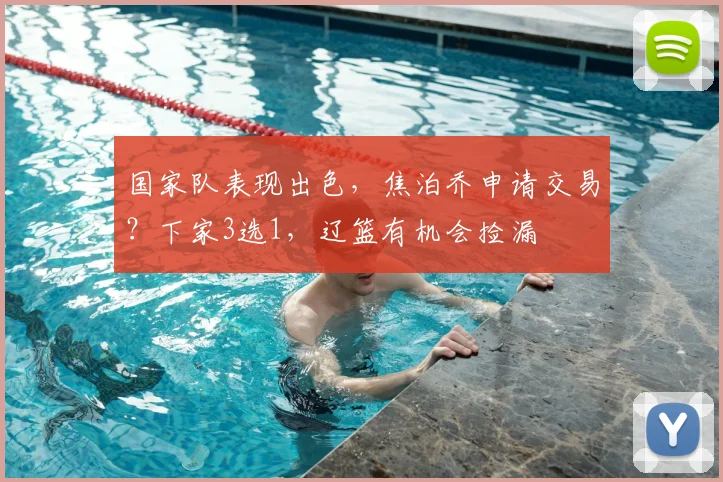 国家队表现出色，焦泊乔申请交易？下家3选1，辽篮有机会捡漏