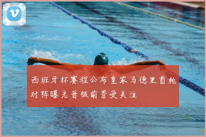 西班牙杯赛程公布皇家马德里首轮对阵曝光晋级前景受关注