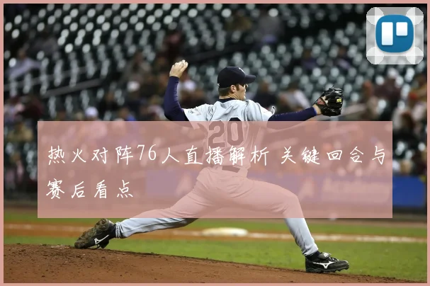 热火对阵76人直播解析 关键回合与赛后看点