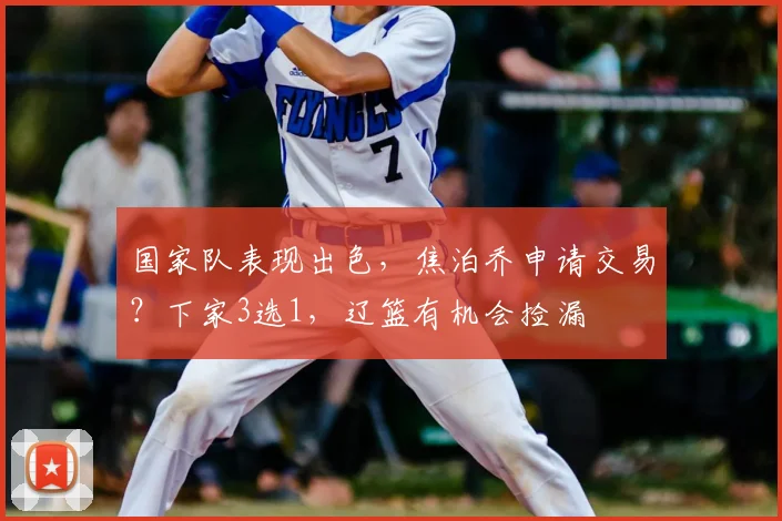 国家队表现出色，焦泊乔申请交易？下家3选1，辽篮有机会捡漏